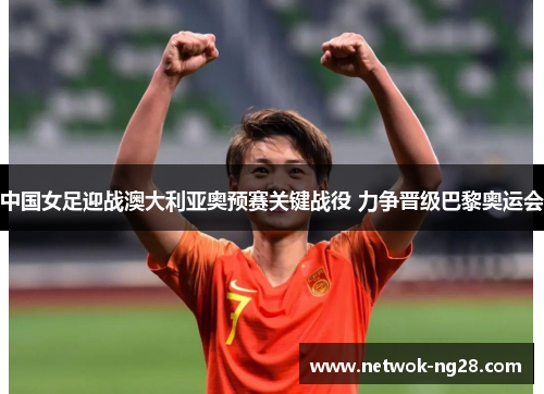 中国女足迎战澳大利亚奥预赛关键战役 力争晋级巴黎奥运会